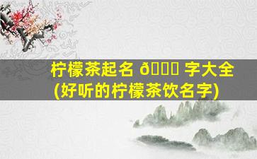 柠檬茶起名 🐝 字大全(好听的柠檬茶饮名字)